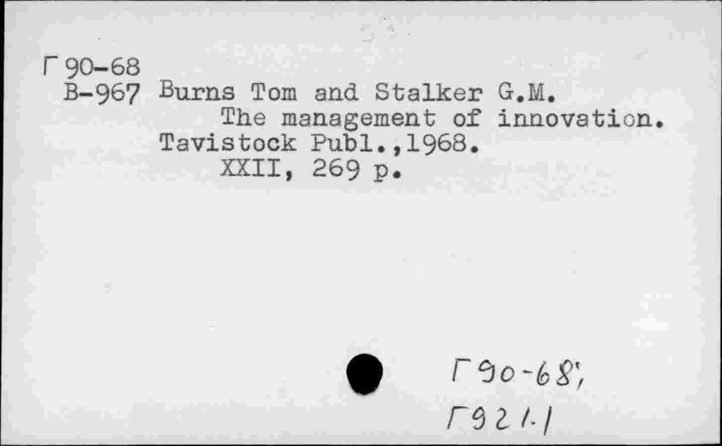 ﻿F 90-68
B-96? Burns Tom and Stalker G.M.
The management of innovation. Tavistock Publ.,1968.
XXII, 269 P.
/ 0 0	£'f
Z /- /